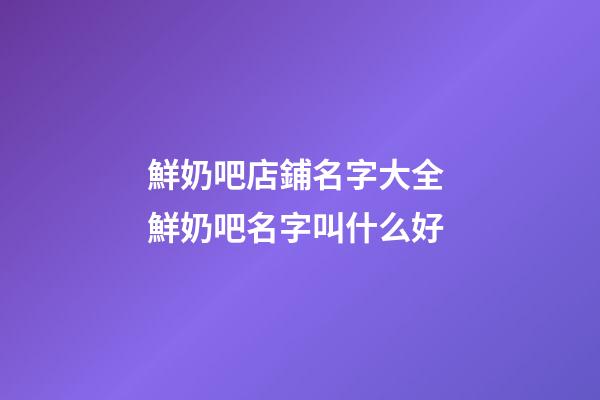 鮮奶吧店鋪名字大全 鮮奶吧名字叫什么好